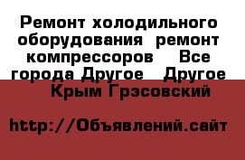 Ремонт холодильного оборудования, ремонт компрессоров. - Все города Другое » Другое   . Крым,Грэсовский